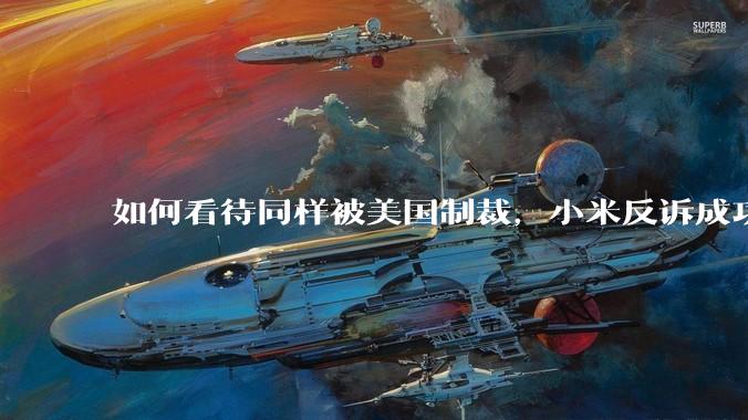 如何看待同样被美国制裁，小米反诉成功，明明是小米不跪，小米却不断被黑？